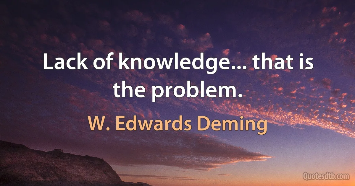 Lack of knowledge... that is the problem. (W. Edwards Deming)