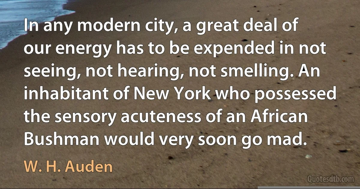 In any modern city, a great deal of our energy has to be expended in not seeing, not hearing, not smelling. An inhabitant of New York who possessed the sensory acuteness of an African Bushman would very soon go mad. (W. H. Auden)