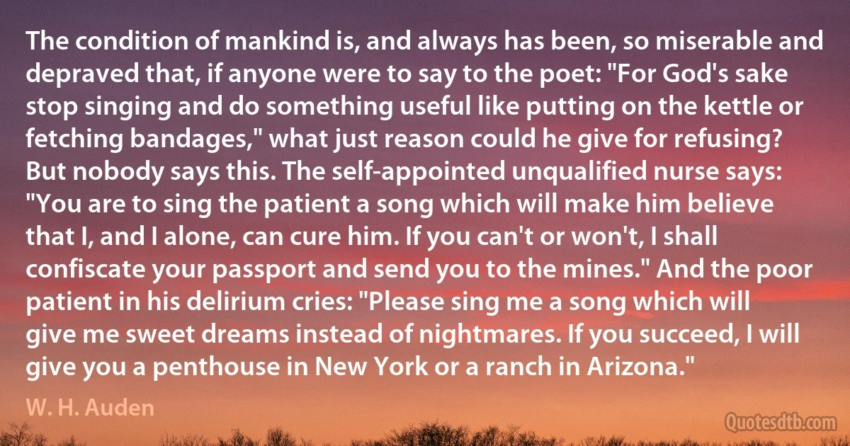 The condition of mankind is, and always has been, so miserable and depraved that, if anyone were to say to the poet: "For God's sake stop singing and do something useful like putting on the kettle or fetching bandages," what just reason could he give for refusing? But nobody says this. The self-appointed unqualified nurse says: "You are to sing the patient a song which will make him believe that I, and I alone, can cure him. If you can't or won't, I shall confiscate your passport and send you to the mines." And the poor patient in his delirium cries: "Please sing me a song which will give me sweet dreams instead of nightmares. If you succeed, I will give you a penthouse in New York or a ranch in Arizona." (W. H. Auden)