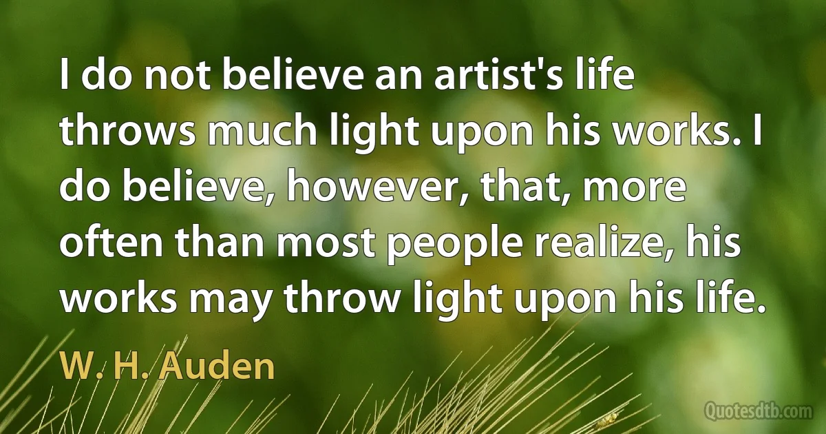 I do not believe an artist's life throws much light upon his works. I do believe, however, that, more often than most people realize, his works may throw light upon his life. (W. H. Auden)