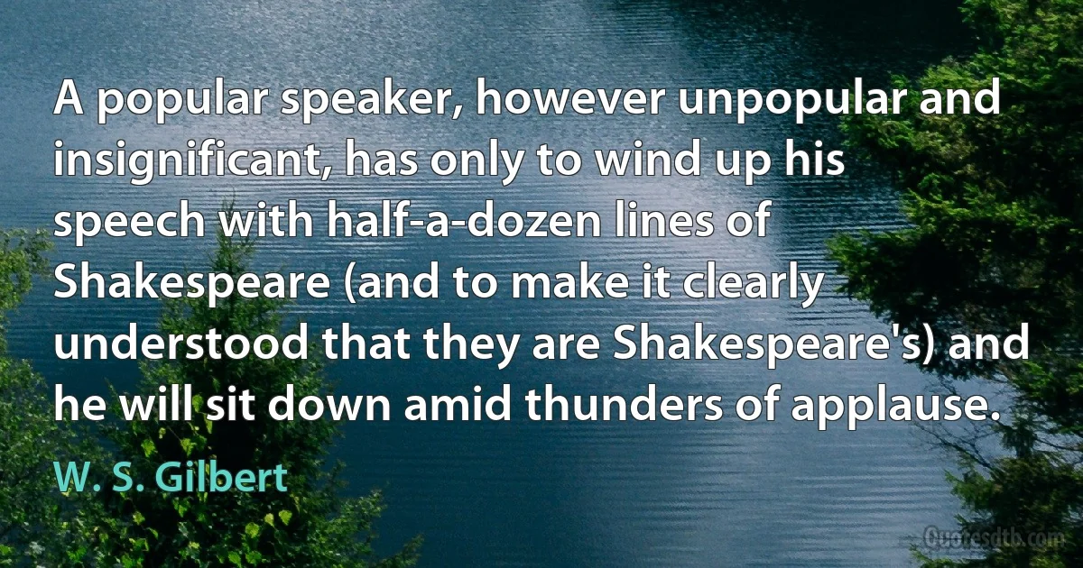 A popular speaker, however unpopular and insignificant, has only to wind up his speech with half-a-dozen lines of Shakespeare (and to make it clearly understood that they are Shakespeare's) and he will sit down amid thunders of applause. (W. S. Gilbert)