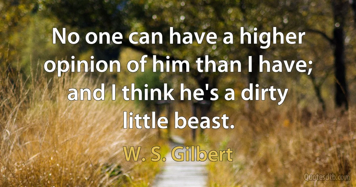 No one can have a higher opinion of him than I have; and I think he's a dirty little beast. (W. S. Gilbert)