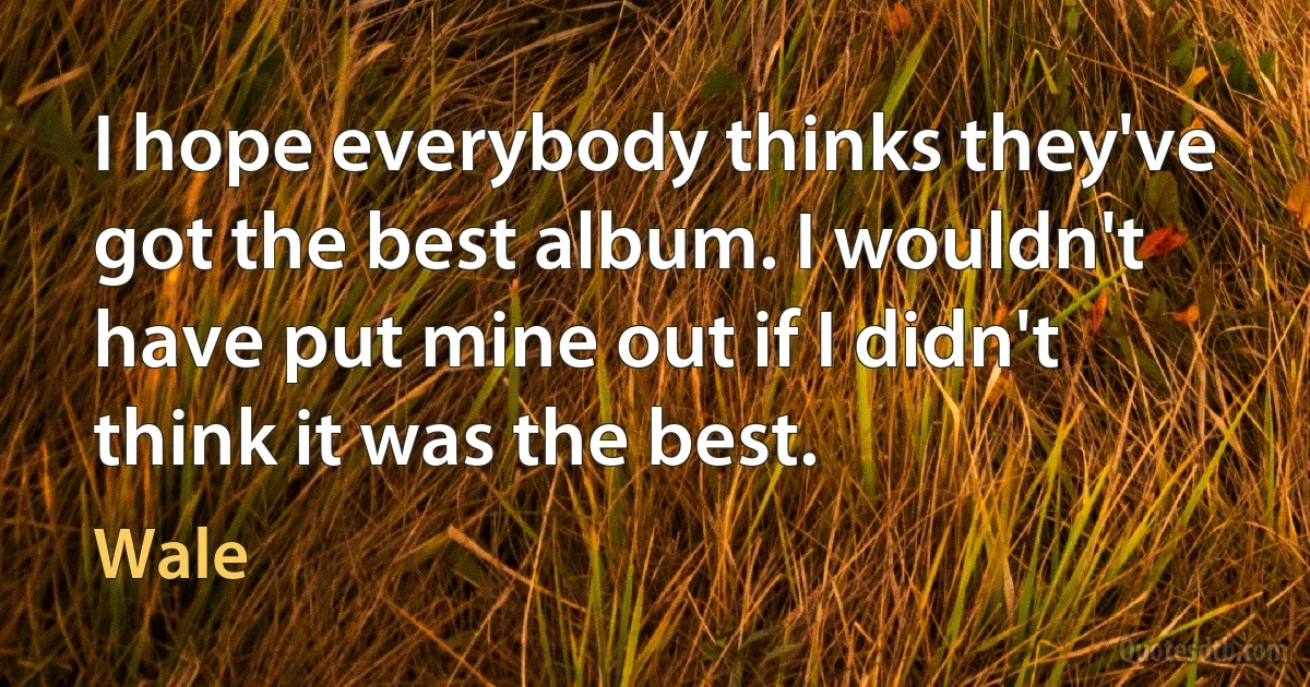 I hope everybody thinks they've got the best album. I wouldn't have put mine out if I didn't think it was the best. (Wale)