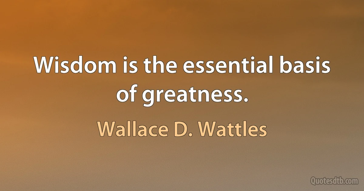 Wisdom is the essential basis of greatness. (Wallace D. Wattles)