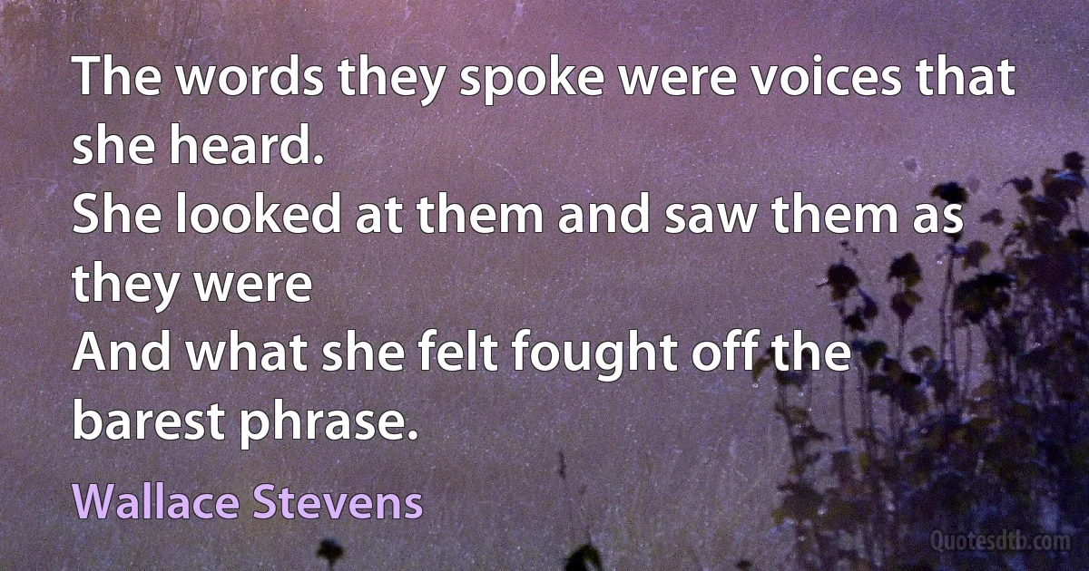 The words they spoke were voices that she heard.
She looked at them and saw them as they were
And what she felt fought off the barest phrase. (Wallace Stevens)