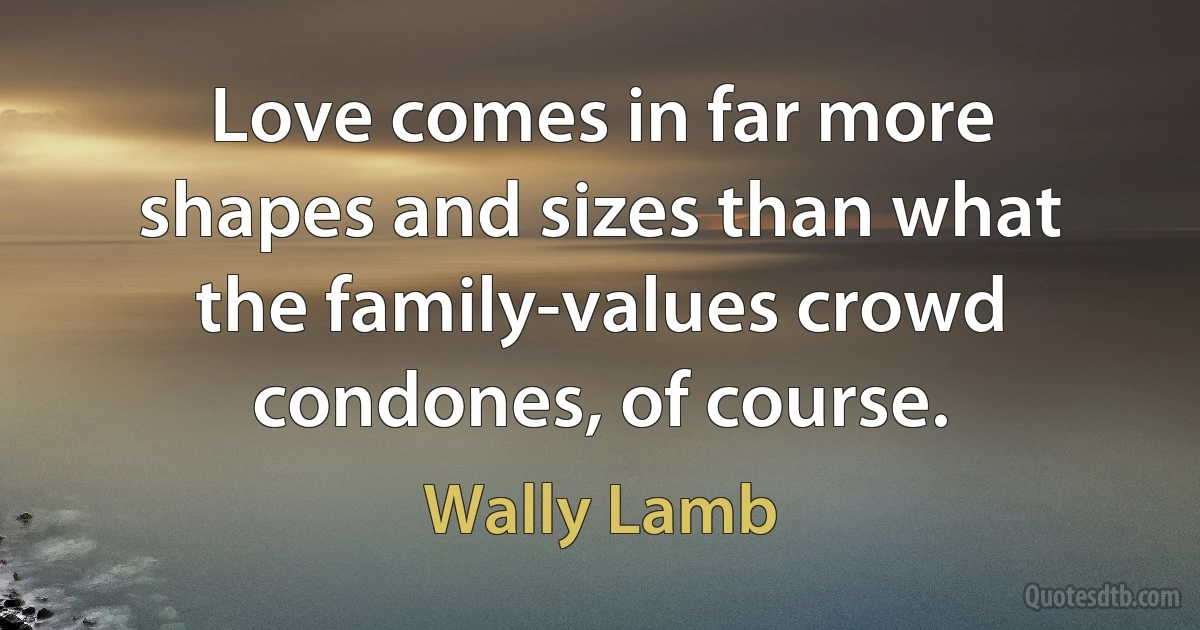 Love comes in far more shapes and sizes than what the family-values crowd condones, of course. (Wally Lamb)