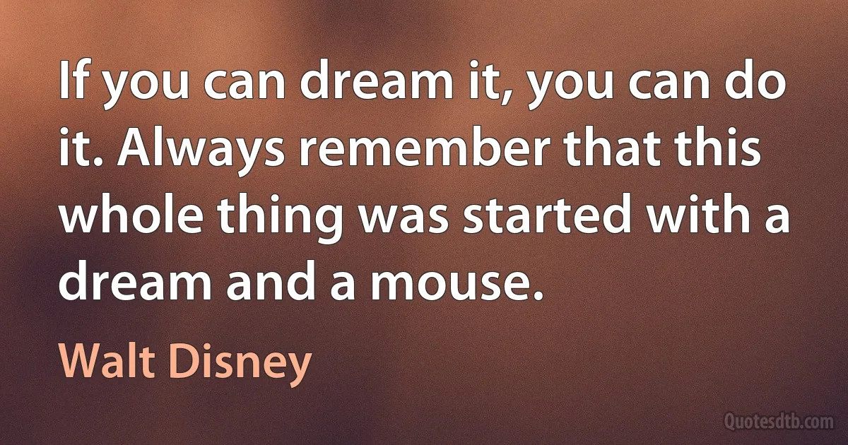 If you can dream it, you can do it. Always remember that this whole thing was started with a dream and a mouse. (Walt Disney)