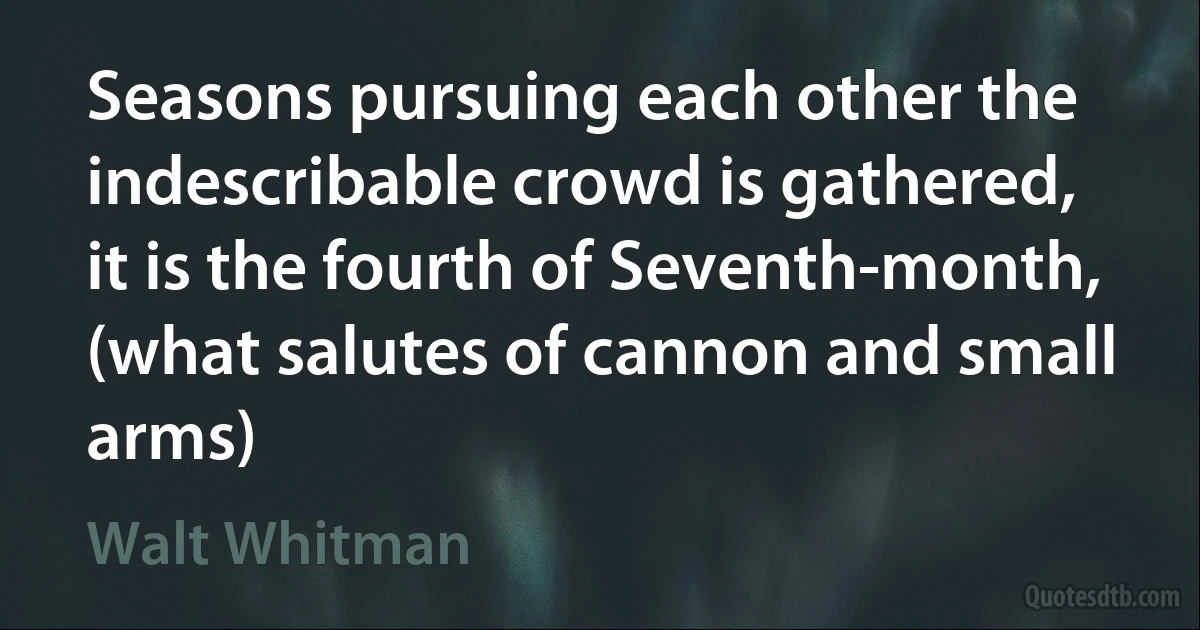 Seasons pursuing each other the indescribable crowd is gathered, it is the fourth of Seventh-month, (what salutes of cannon and small arms) (Walt Whitman)
