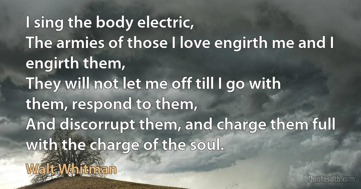 I sing the body electric,
The armies of those I love engirth me and I engirth them,
They will not let me off till I go with them, respond to them,
And discorrupt them, and charge them full with the charge of the soul. (Walt Whitman)