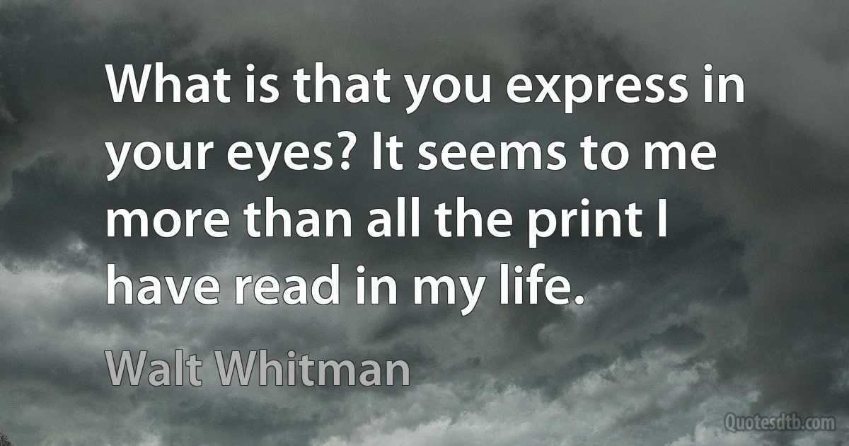 What is that you express in your eyes? It seems to me more than all the print I have read in my life. (Walt Whitman)