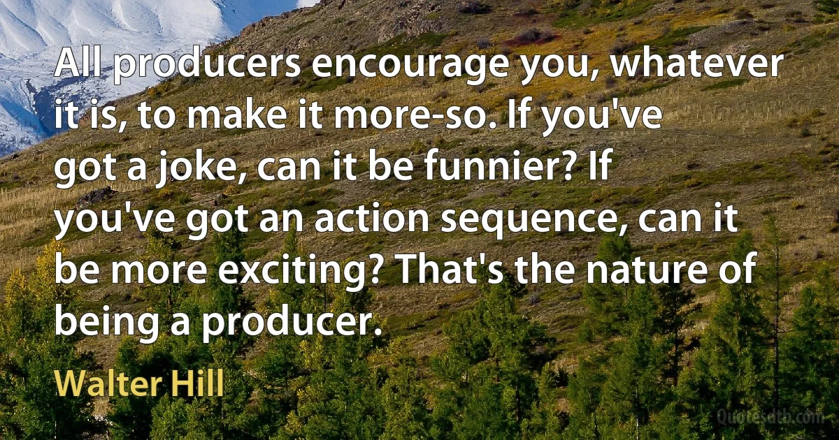 All producers encourage you, whatever it is, to make it more-so. If you've got a joke, can it be funnier? If you've got an action sequence, can it be more exciting? That's the nature of being a producer. (Walter Hill)