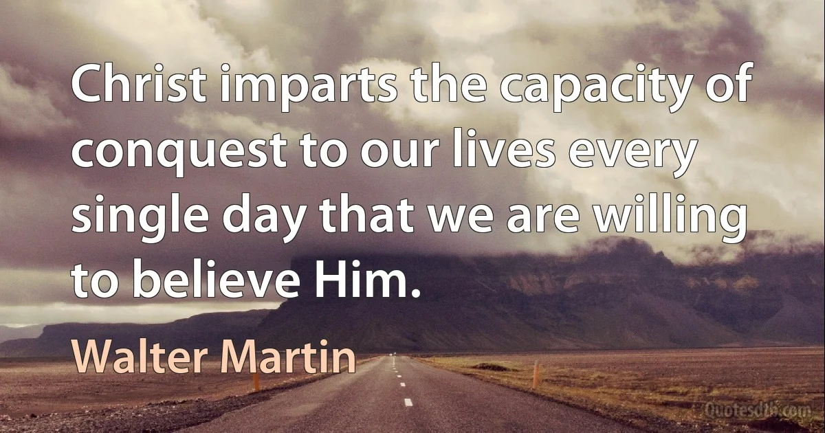 Christ imparts the capacity of conquest to our lives every single day that we are willing to believe Him. (Walter Martin)