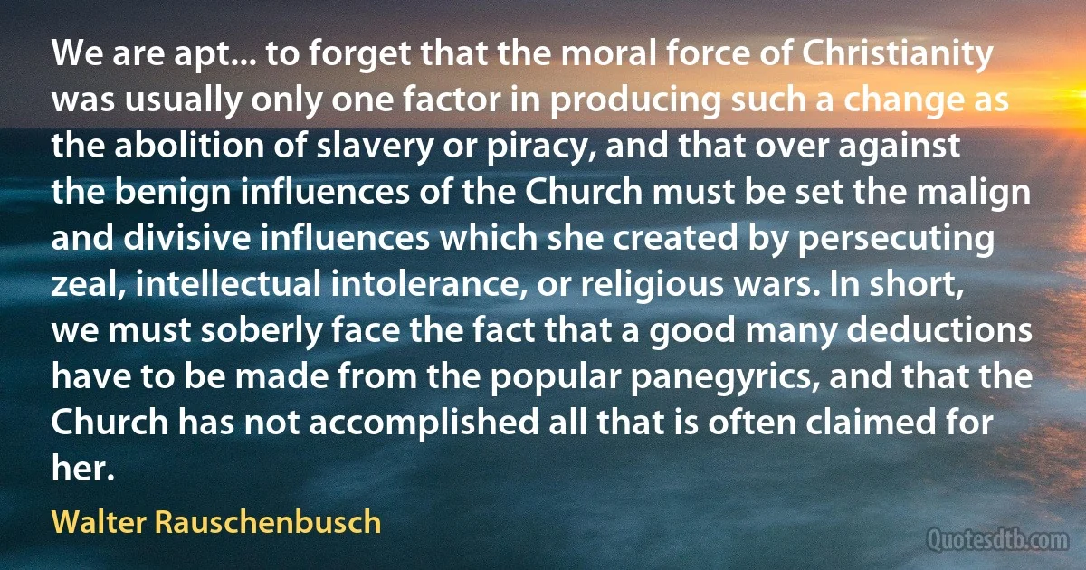 We are apt... to forget that the moral force of Christianity was usually only one factor in producing such a change as the abolition of slavery or piracy, and that over against the benign influences of the Church must be set the malign and divisive influences which she created by persecuting zeal, intellectual intolerance, or religious wars. In short, we must soberly face the fact that a good many deductions have to be made from the popular panegyrics, and that the Church has not accomplished all that is often claimed for her. (Walter Rauschenbusch)