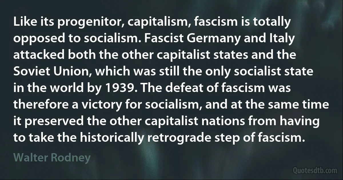 Like its progenitor, capitalism, fascism is totally opposed to socialism. Fascist Germany and Italy attacked both the other capitalist states and the Soviet Union, which was still the only socialist state in the world by 1939. The defeat of fascism was therefore a victory for socialism, and at the same time it preserved the other capitalist nations from having to take the historically retrograde step of fascism. (Walter Rodney)