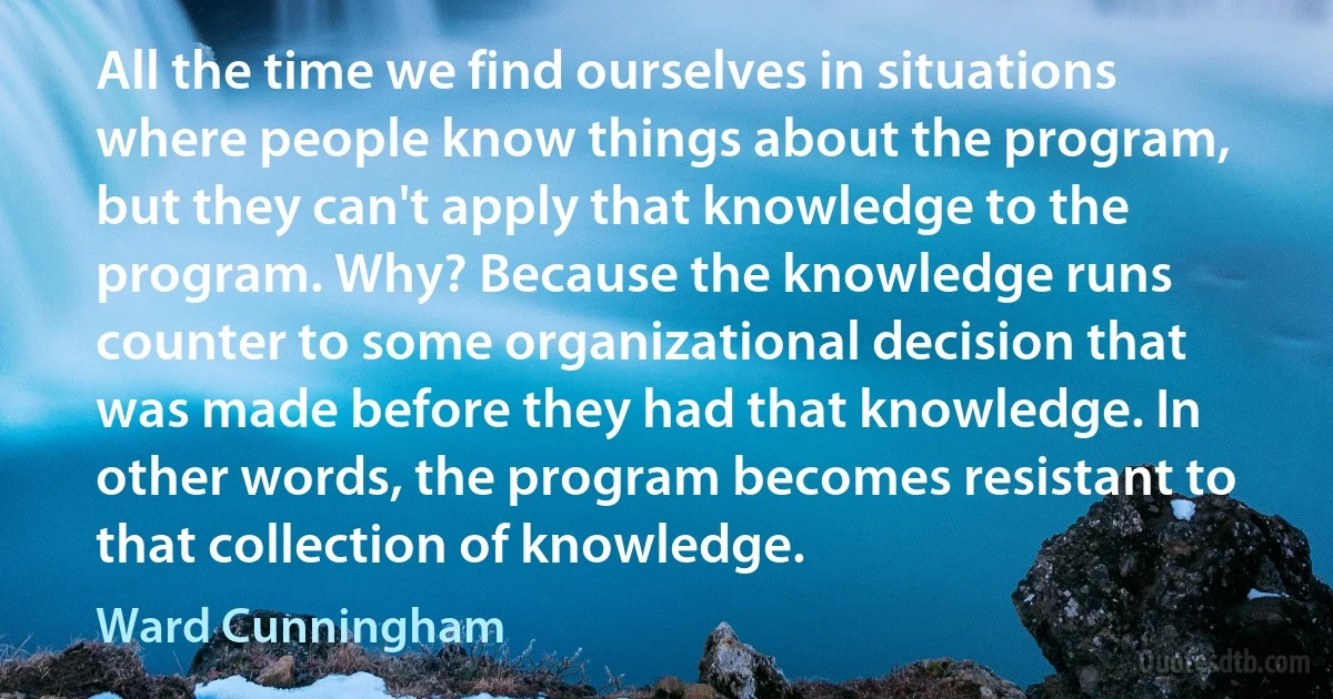 All the time we find ourselves in situations where people know things about the program, but they can't apply that knowledge to the program. Why? Because the knowledge runs counter to some organizational decision that was made before they had that knowledge. In other words, the program becomes resistant to that collection of knowledge. (Ward Cunningham)