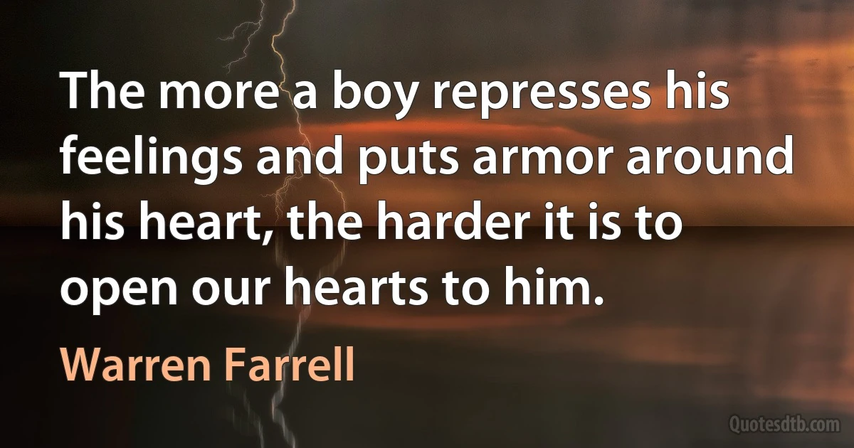 The more a boy represses his feelings and puts armor around his heart, the harder it is to open our hearts to him. (Warren Farrell)