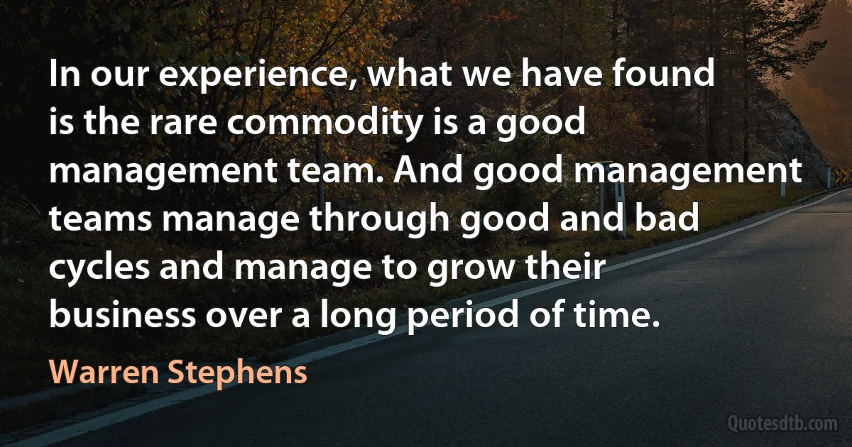 In our experience, what we have found is the rare commodity is a good management team. And good management teams manage through good and bad cycles and manage to grow their business over a long period of time. (Warren Stephens)