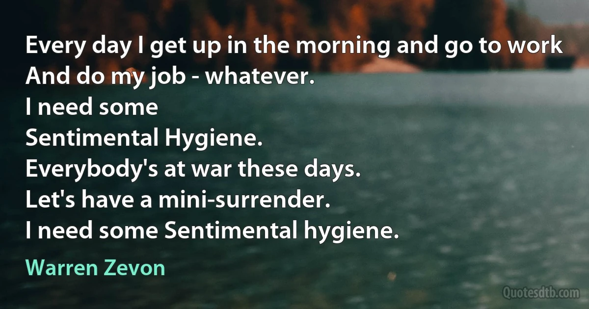 Every day I get up in the morning and go to work
And do my job - whatever.
I need some
Sentimental Hygiene.
Everybody's at war these days.
Let's have a mini-surrender.
I need some Sentimental hygiene. (Warren Zevon)