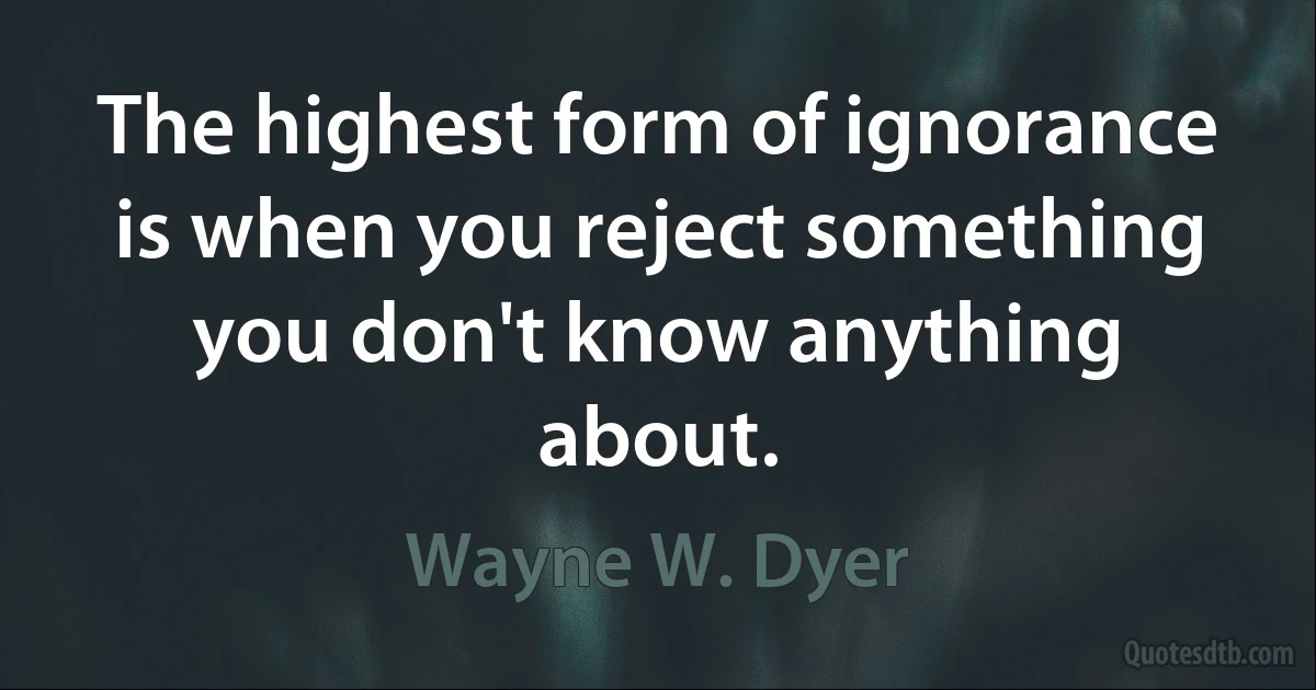 The highest form of ignorance is when you reject something you don't know anything about. (Wayne W. Dyer)