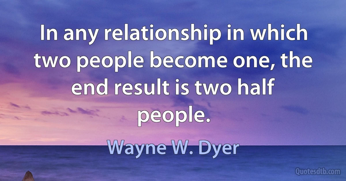 In any relationship in which two people become one, the end result is two half people. (Wayne W. Dyer)