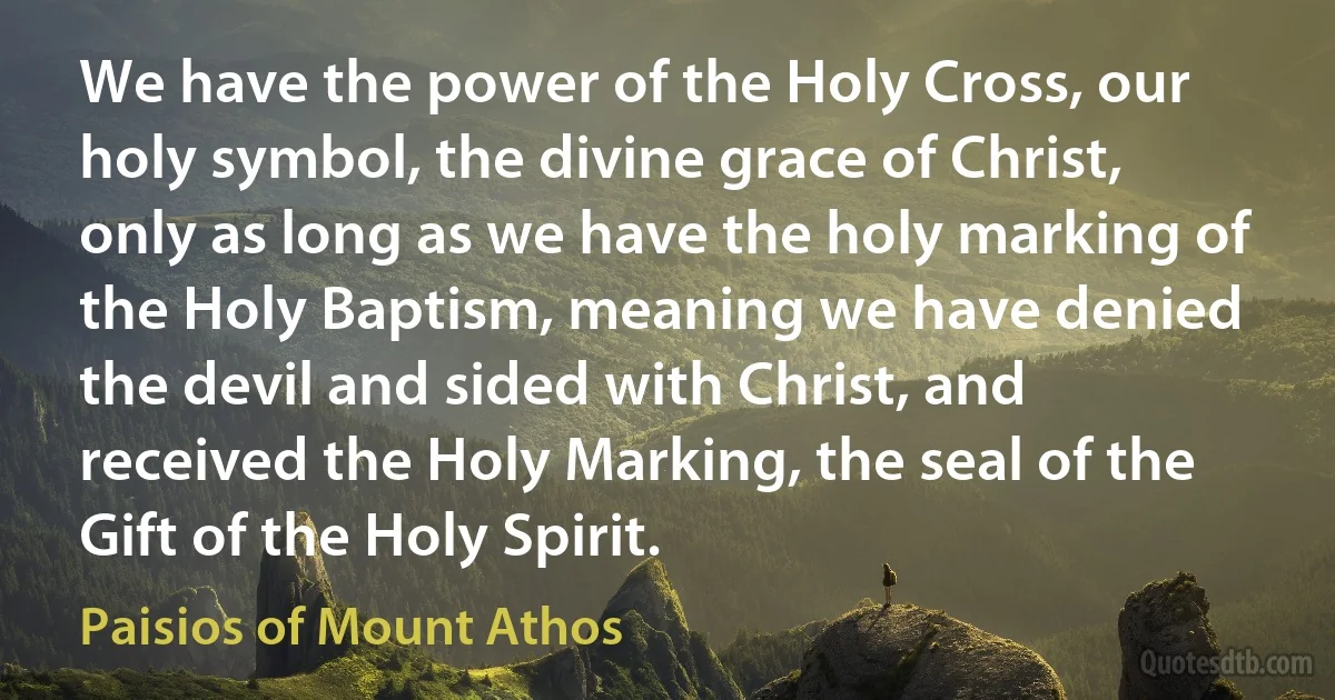 We have the power of the Holy Cross, our holy symbol, the divine grace of Christ, only as long as we have the holy marking of the Holy Baptism, meaning we have denied the devil and sided with Christ, and received the Holy Marking, the seal of the Gift of the Holy Spirit. (Paisios of Mount Athos)
