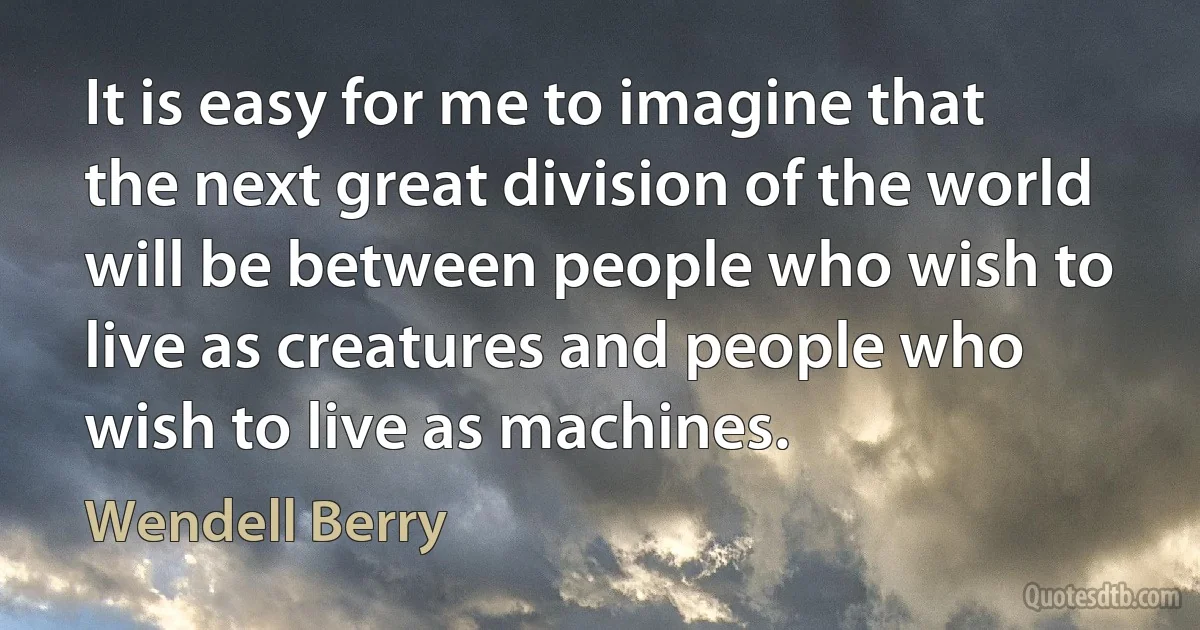 It is easy for me to imagine that the next great division of the world will be between people who wish to live as creatures and people who wish to live as machines. (Wendell Berry)