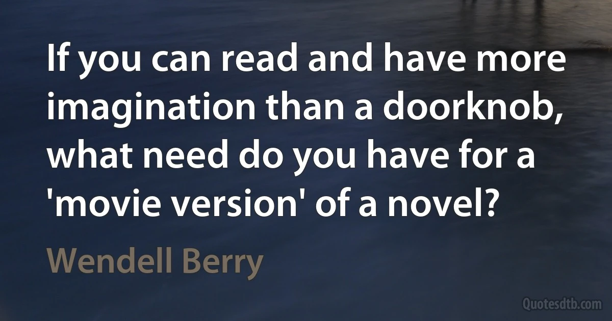 If you can read and have more imagination than a doorknob, what need do you have for a 'movie version' of a novel? (Wendell Berry)