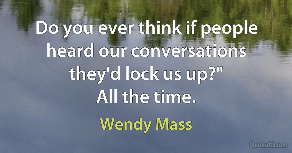 Do you ever think if people heard our conversations they'd lock us up?"
All the time. (Wendy Mass)