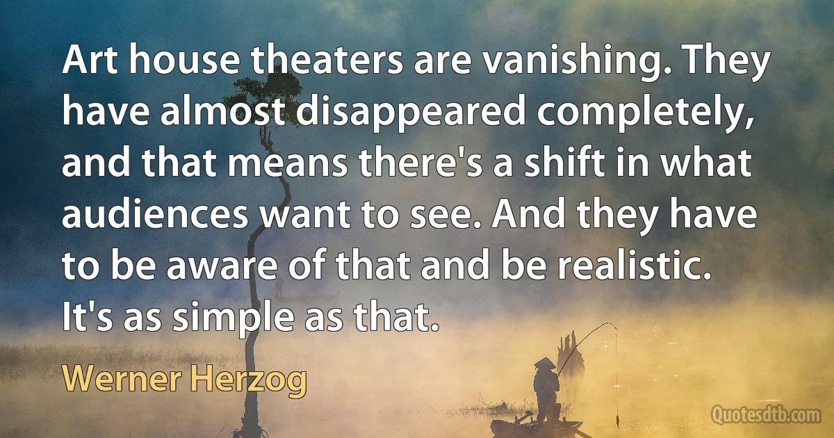 Art house theaters are vanishing. They have almost disappeared completely, and that means there's a shift in what audiences want to see. And they have to be aware of that and be realistic. It's as simple as that. (Werner Herzog)