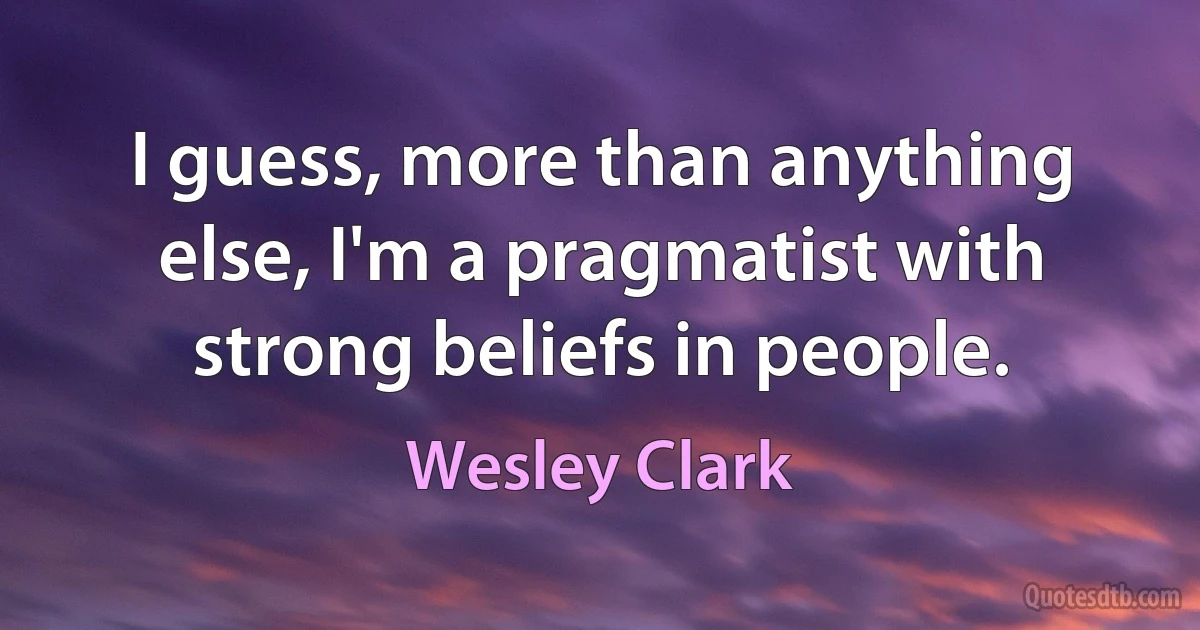 I guess, more than anything else, I'm a pragmatist with strong beliefs in people. (Wesley Clark)