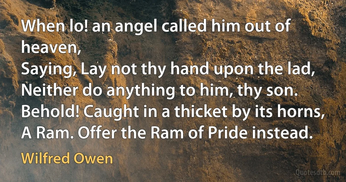 When lo! an angel called him out of heaven,
Saying, Lay not thy hand upon the lad,
Neither do anything to him, thy son.
Behold! Caught in a thicket by its horns,
A Ram. Offer the Ram of Pride instead. (Wilfred Owen)