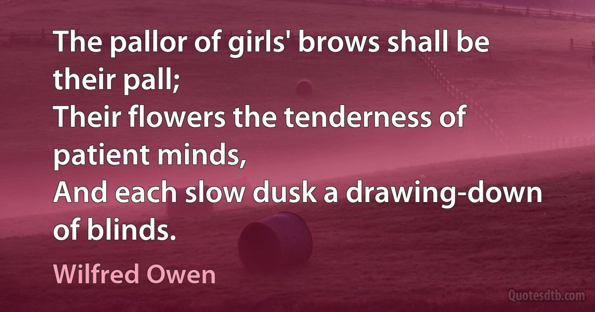 The pallor of girls' brows shall be their pall;
Their flowers the tenderness of patient minds,
And each slow dusk a drawing-down of blinds. (Wilfred Owen)