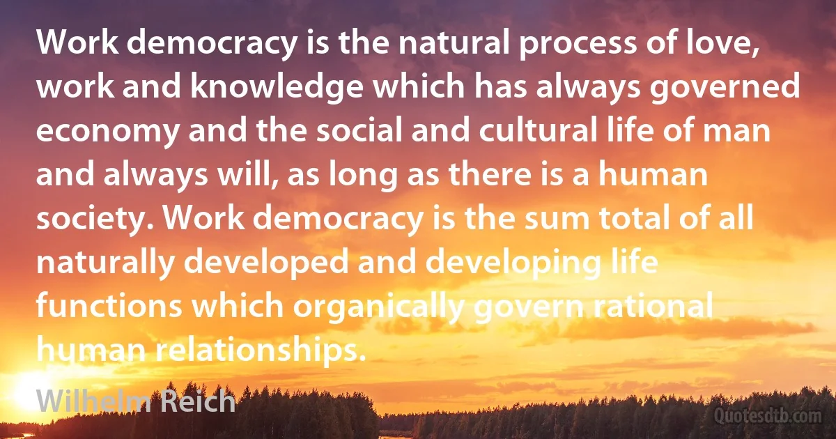 Work democracy is the natural process of love, work and knowledge which has always governed economy and the social and cultural life of man and always will, as long as there is a human society. Work democracy is the sum total of all naturally developed and developing life functions which organically govern rational human relationships. (Wilhelm Reich)