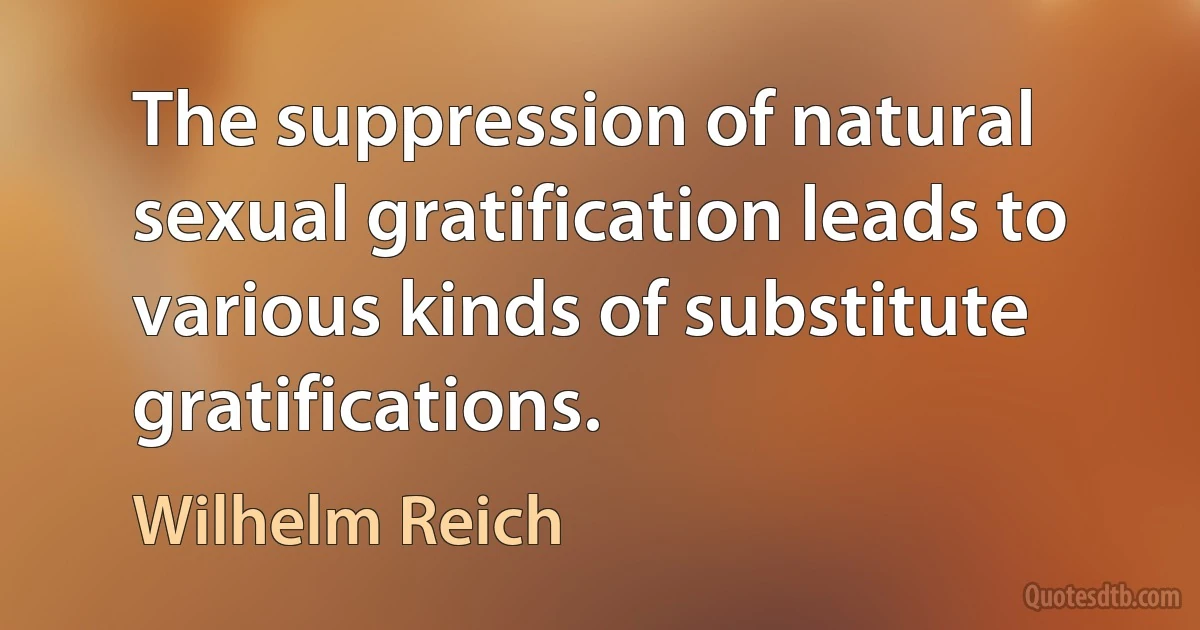 The suppression of natural sexual gratification leads to various kinds of substitute gratifications. (Wilhelm Reich)