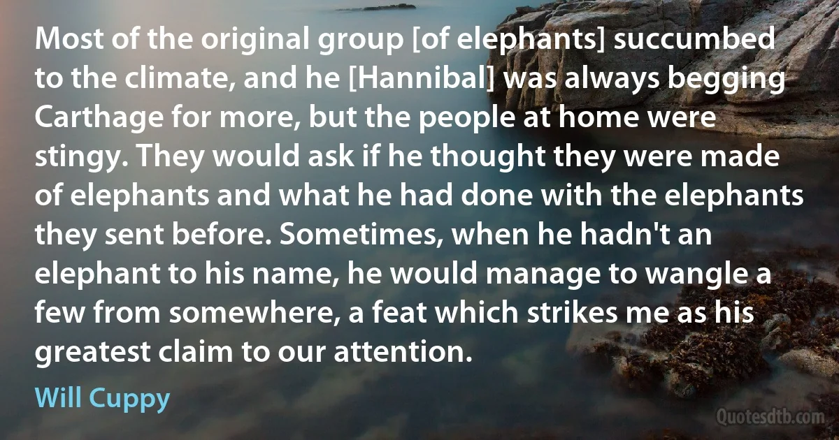 Most of the original group [of elephants] succumbed to the climate, and he [Hannibal] was always begging Carthage for more, but the people at home were stingy. They would ask if he thought they were made of elephants and what he had done with the elephants they sent before. Sometimes, when he hadn't an elephant to his name, he would manage to wangle a few from somewhere, a feat which strikes me as his greatest claim to our attention. (Will Cuppy)