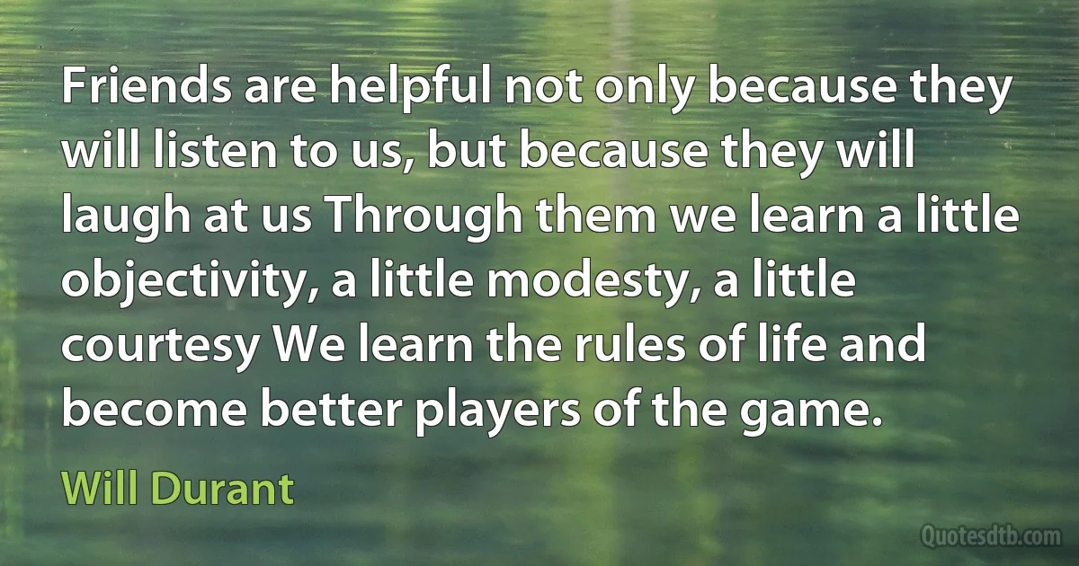 Friends are helpful not only because they will listen to us, but because they will laugh at us Through them we learn a little objectivity, a little modesty, a little courtesy We learn the rules of life and become better players of the game. (Will Durant)