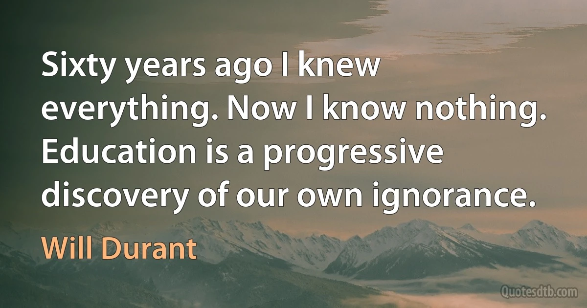 Sixty years ago I knew everything. Now I know nothing. Education is a progressive discovery of our own ignorance. (Will Durant)