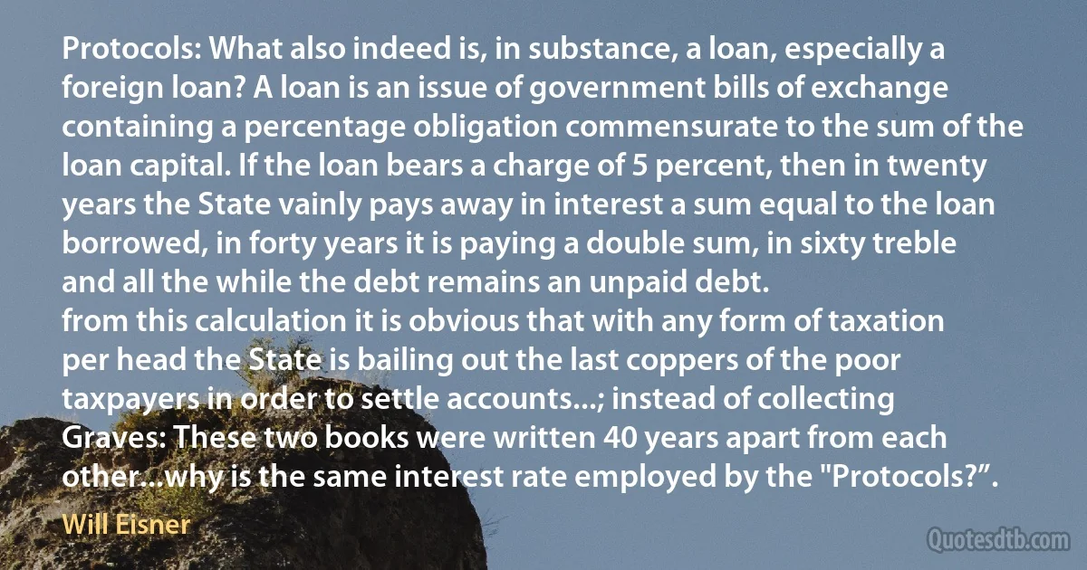 Protocols: What also indeed is, in substance, a loan, especially a foreign loan? A loan is an issue of government bills of exchange containing a percentage obligation commensurate to the sum of the loan capital. If the loan bears a charge of 5 percent, then in twenty years the State vainly pays away in interest a sum equal to the loan borrowed, in forty years it is paying a double sum, in sixty treble and all the while the debt remains an unpaid debt.
from this calculation it is obvious that with any form of taxation per head the State is bailing out the last coppers of the poor taxpayers in order to settle accounts...; instead of collecting
Graves: These two books were written 40 years apart from each other...why is the same interest rate employed by the "Protocols?”. (Will Eisner)