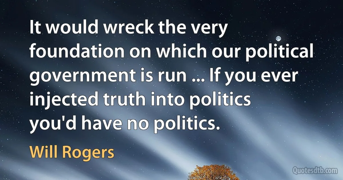 It would wreck the very foundation on which our political government is run ... If you ever injected truth into politics you'd have no politics. (Will Rogers)