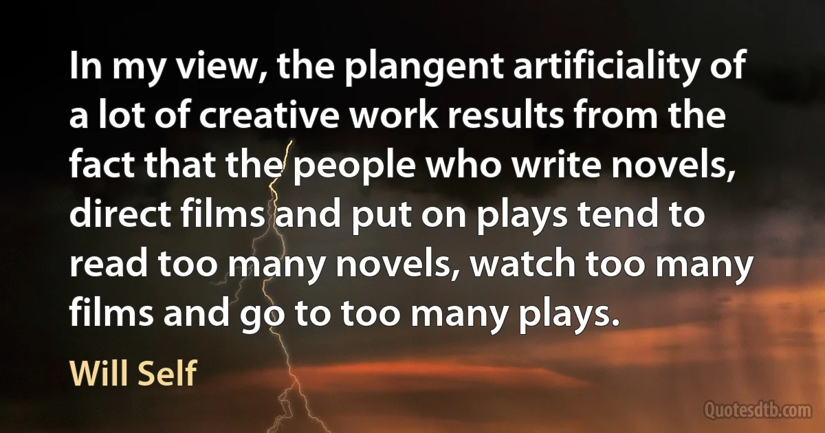 In my view, the plangent artificiality of a lot of creative work results from the fact that the people who write novels, direct films and put on plays tend to read too many novels, watch too many films and go to too many plays. (Will Self)