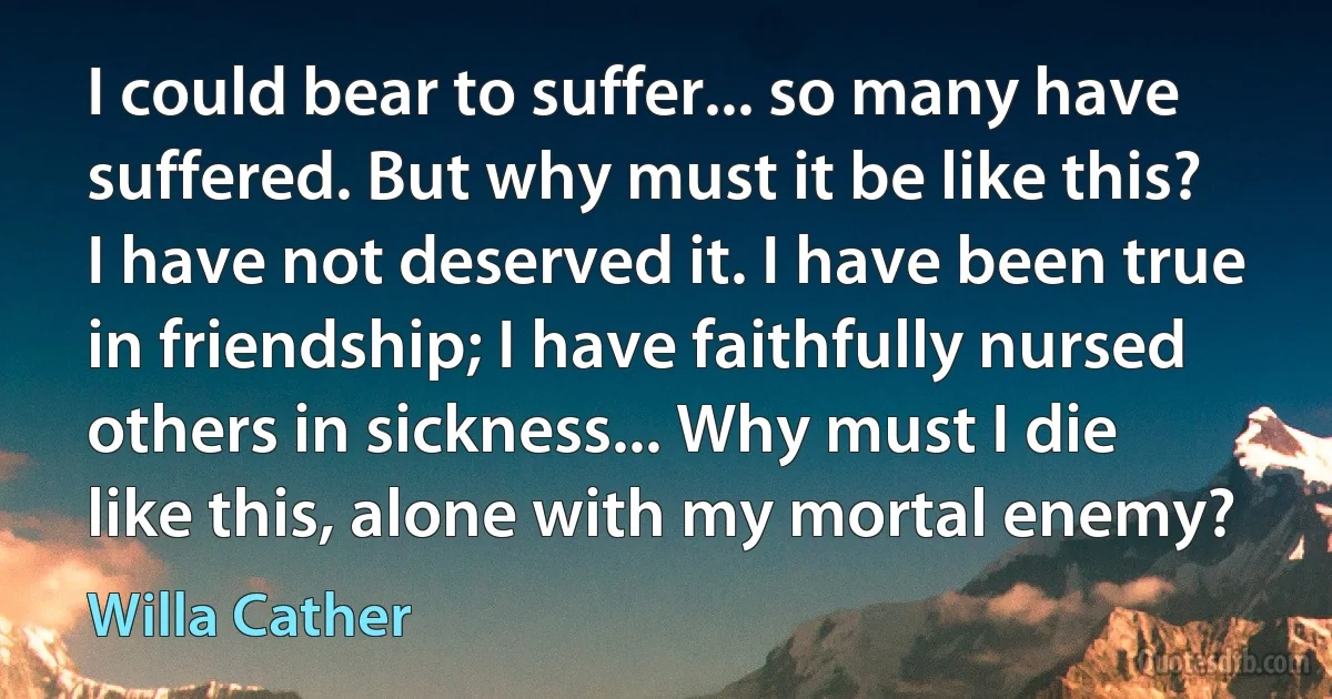 I could bear to suffer... so many have suffered. But why must it be like this? I have not deserved it. I have been true in friendship; I have faithfully nursed others in sickness... Why must I die like this, alone with my mortal enemy? (Willa Cather)