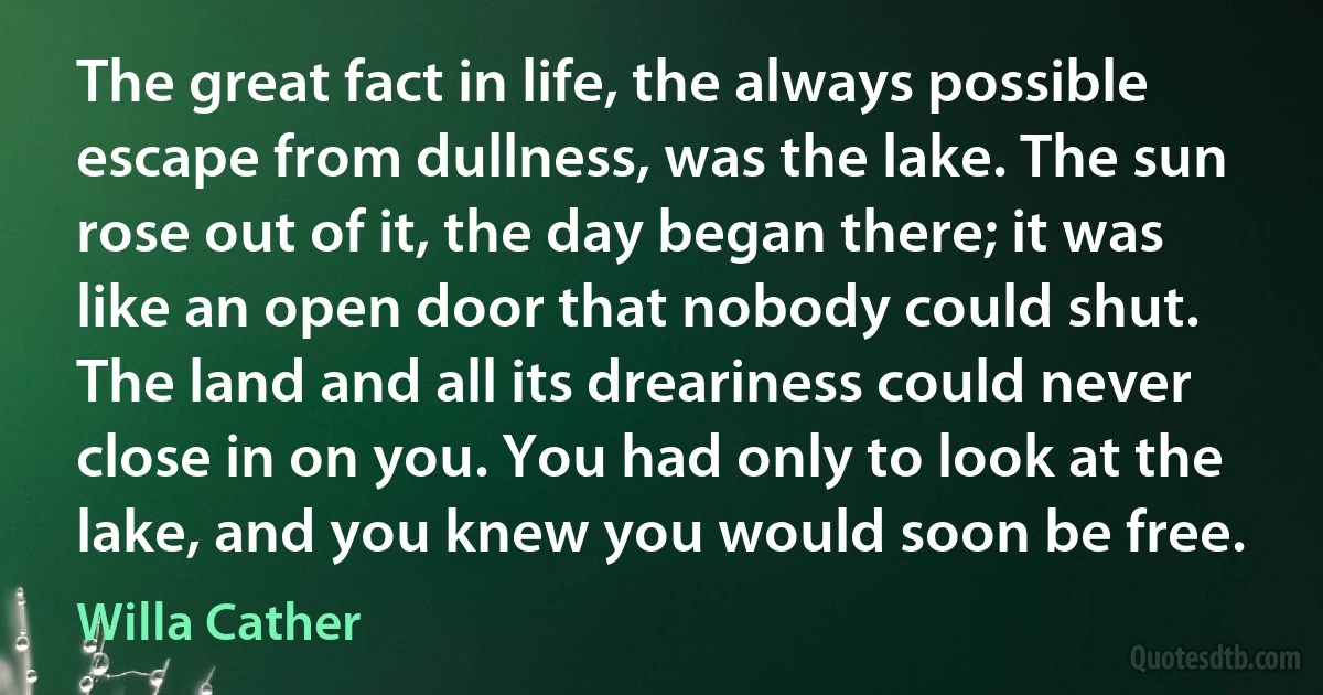 The great fact in life, the always possible escape from dullness, was the lake. The sun rose out of it, the day began there; it was like an open door that nobody could shut. The land and all its dreariness could never close in on you. You had only to look at the lake, and you knew you would soon be free. (Willa Cather)