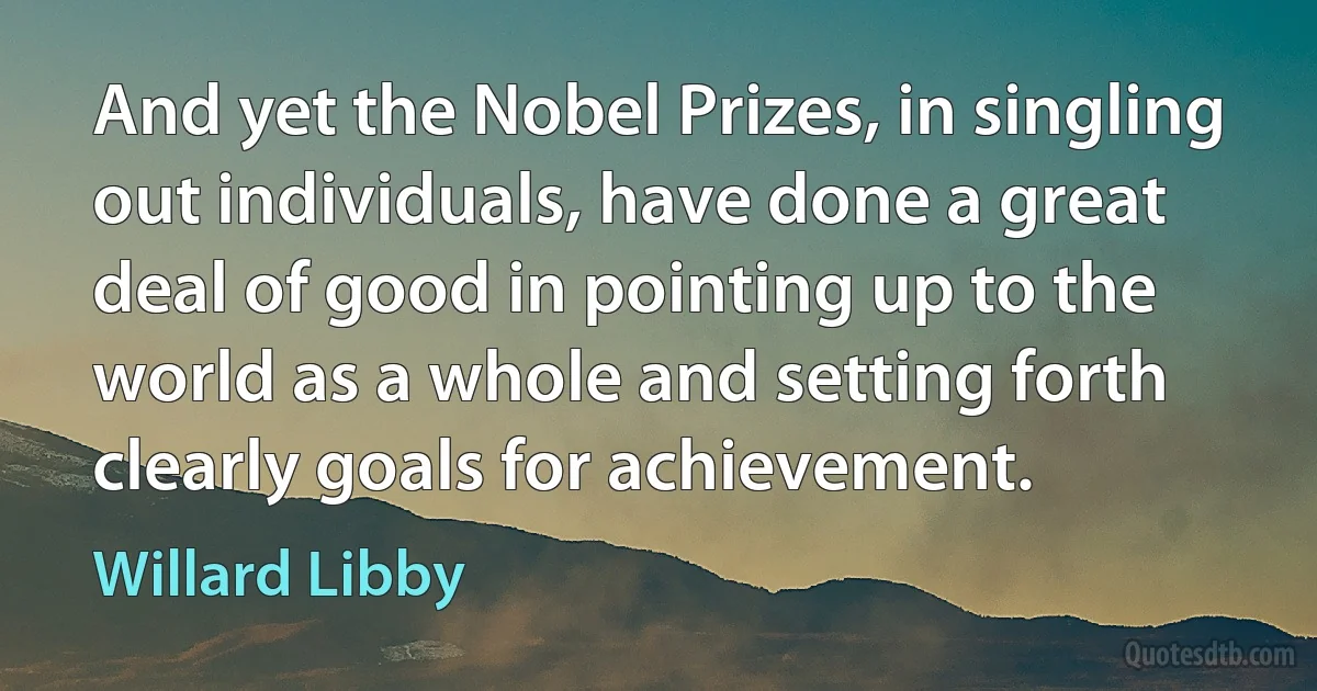 And yet the Nobel Prizes, in singling out individuals, have done a great deal of good in pointing up to the world as a whole and setting forth clearly goals for achievement. (Willard Libby)