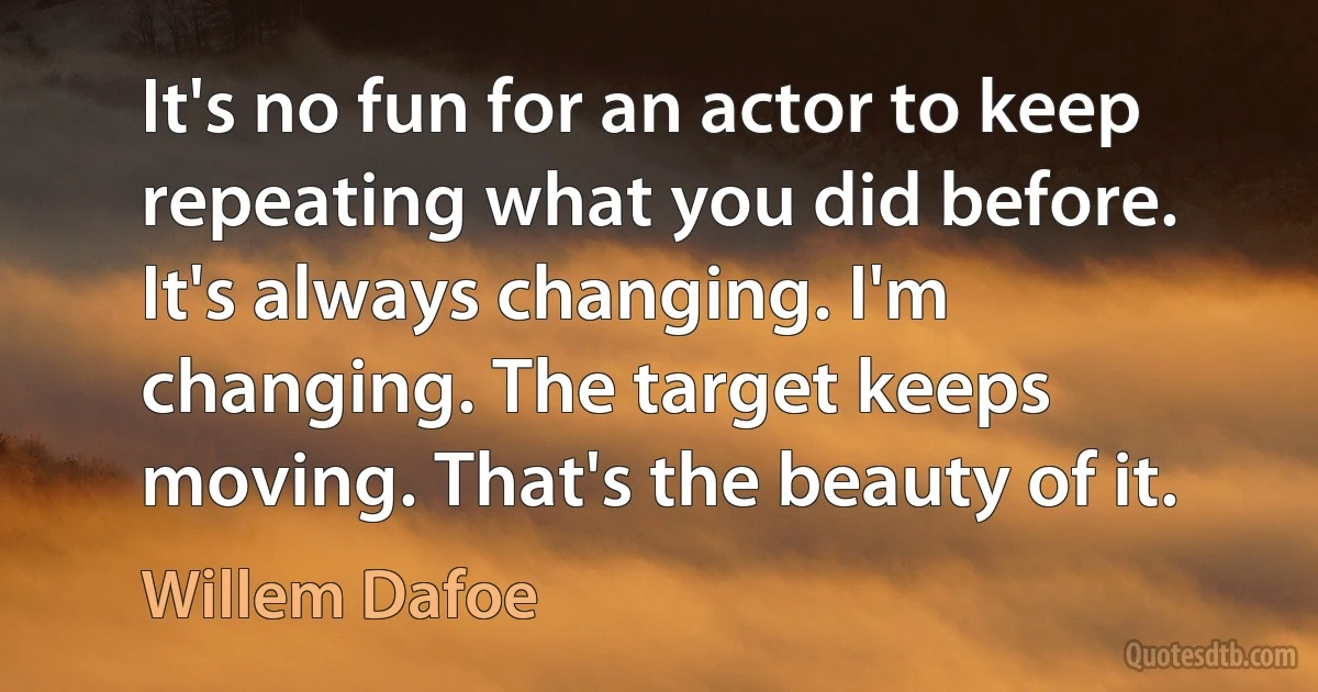 It's no fun for an actor to keep repeating what you did before. It's always changing. I'm changing. The target keeps moving. That's the beauty of it. (Willem Dafoe)