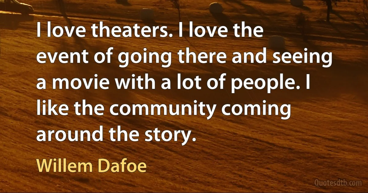 I love theaters. I love the event of going there and seeing a movie with a lot of people. I like the community coming around the story. (Willem Dafoe)