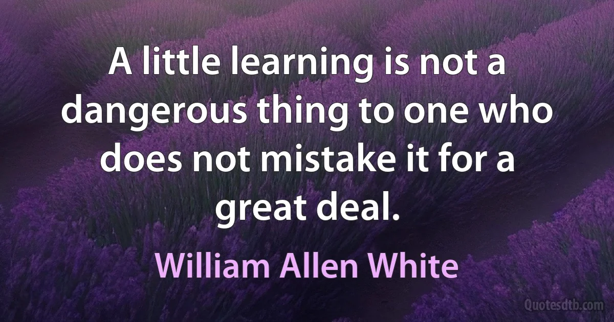 A little learning is not a dangerous thing to one who does not mistake it for a great deal. (William Allen White)