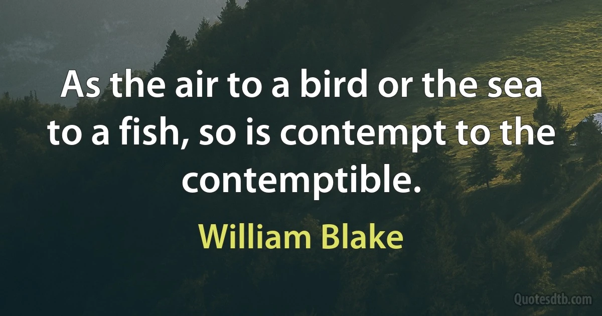 As the air to a bird or the sea to a fish, so is contempt to the contemptible. (William Blake)