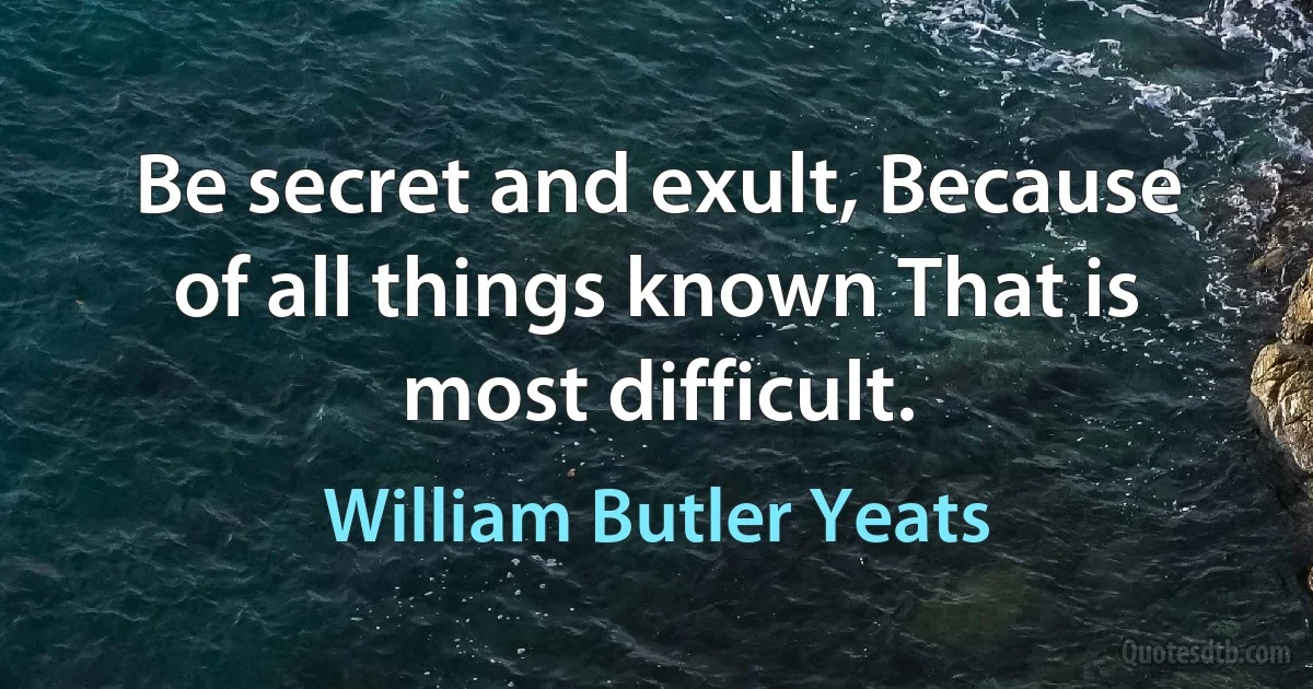 Be secret and exult, Because of all things known That is most difficult. (William Butler Yeats)