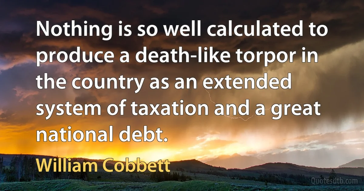 Nothing is so well calculated to produce a death-like torpor in the country as an extended system of taxation and a great national debt. (William Cobbett)