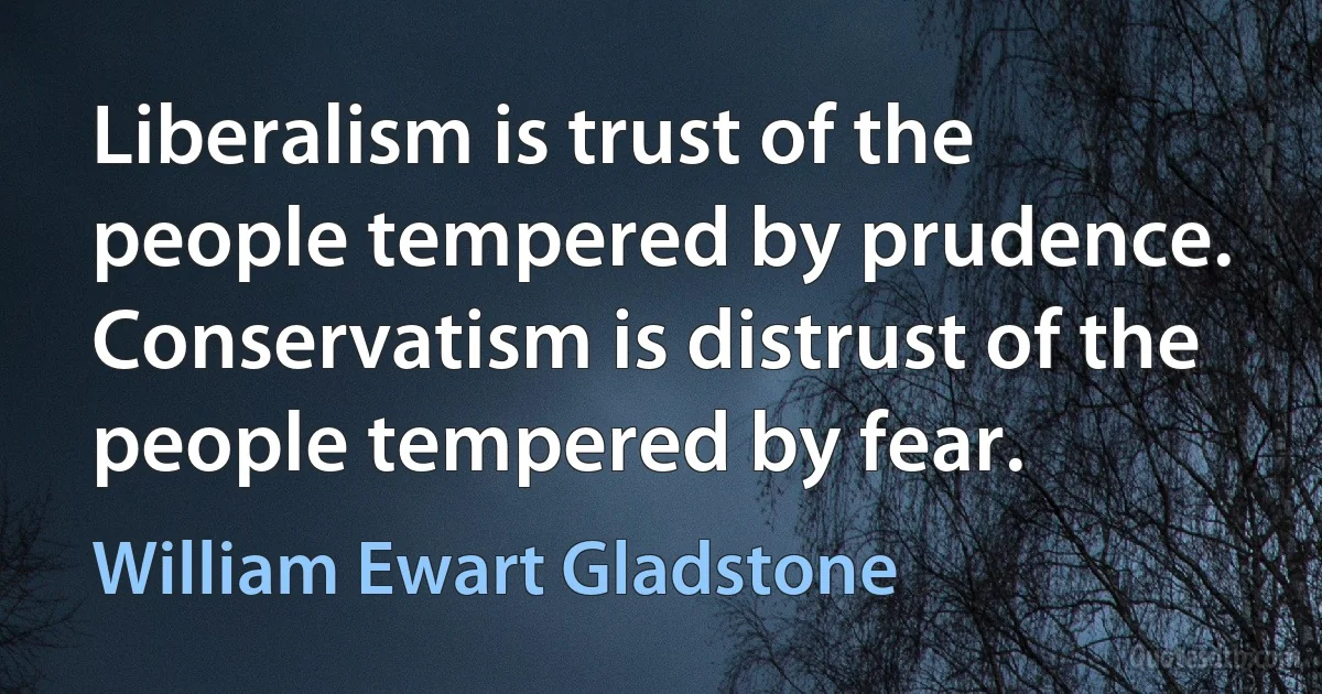 Liberalism is trust of the people tempered by prudence. Conservatism is distrust of the people tempered by fear. (William Ewart Gladstone)